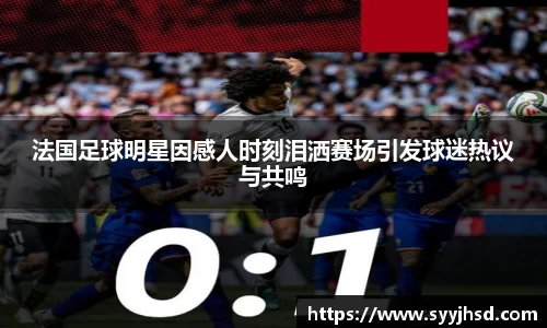 法国足球明星因感人时刻泪洒赛场引发球迷热议与共鸣